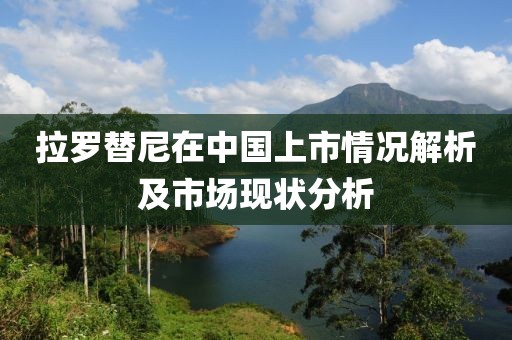 拉羅替尼在中國上市情況解析及市場現(xiàn)狀分析