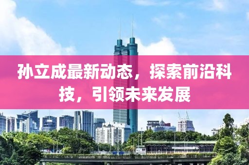 孫立成最新動(dòng)態(tài)，探索前沿科技，引領(lǐng)未來(lái)發(fā)展