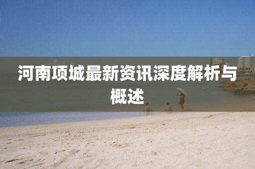 河南項(xiàng)城最新資訊深度解析與概述