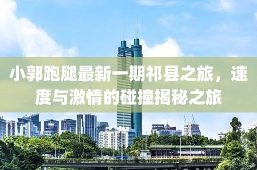 小郭跑腿最新一期祁縣之旅，速度與激情的碰撞揭秘之旅
