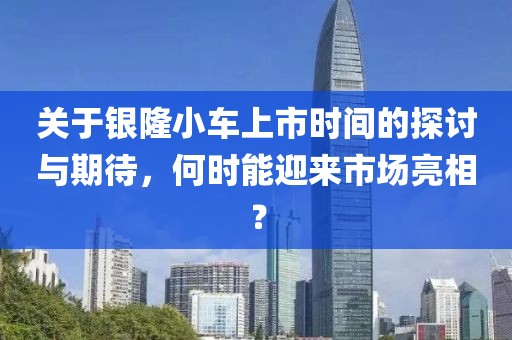 關(guān)于銀隆小車上市時(shí)間的探討與期待，何時(shí)能迎來市場亮相？