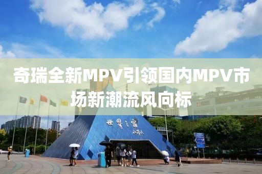 奇瑞全新MPV引領(lǐng)國內(nèi)MPV市場新潮流風(fēng)向標(biāo)