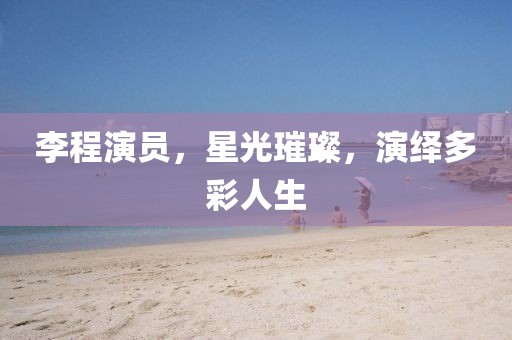 李程演員，星光璀璨，演繹多彩人生