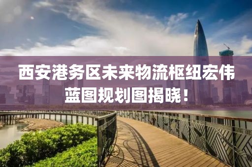 西安港務區(qū)未來物流樞紐宏偉藍圖規(guī)劃圖揭曉！