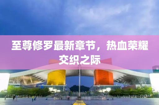 至尊修羅最新章節(jié)，熱血榮耀交織之際