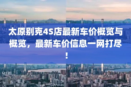太原別克4S店最新車價(jià)概覽與概覽，最新車價(jià)信息一網(wǎng)打盡！