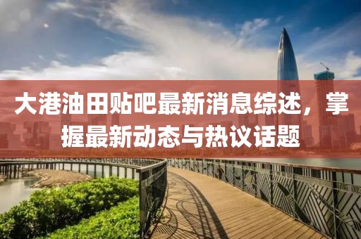 大港油田貼吧最新消息綜述，掌握最新動態(tài)與熱議話題