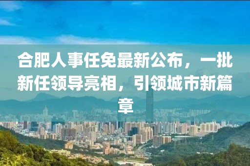 合肥人事任免最新公布，一批新任領(lǐng)導(dǎo)亮相，引領(lǐng)城市新篇章