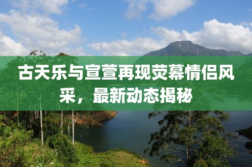 古天樂與宣萱再現(xiàn)熒幕情侶風(fēng)采，最新動態(tài)揭秘