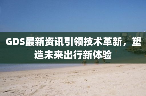 GDS最新資訊引領(lǐng)技術(shù)革新，塑造未來出行新體驗
