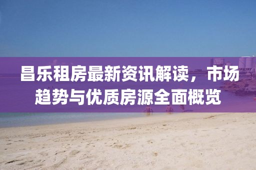 昌樂租房最新資訊解讀，市場趨勢與優(yōu)質(zhì)房源全面概覽