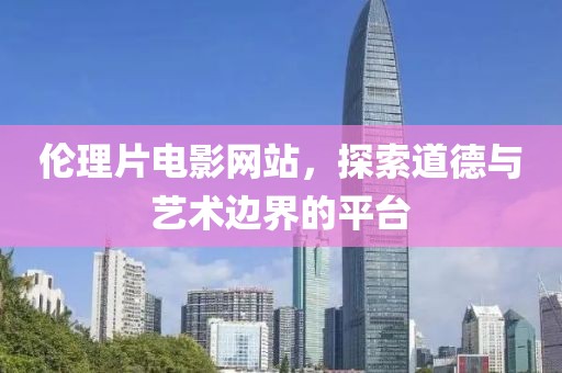 倫理片電影網(wǎng)站，探索道德與藝術(shù)邊界的平臺