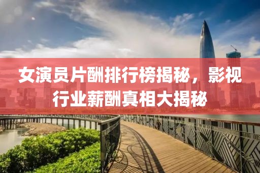 女演員片酬排行榜揭秘，影視行業(yè)薪酬真相大揭秘