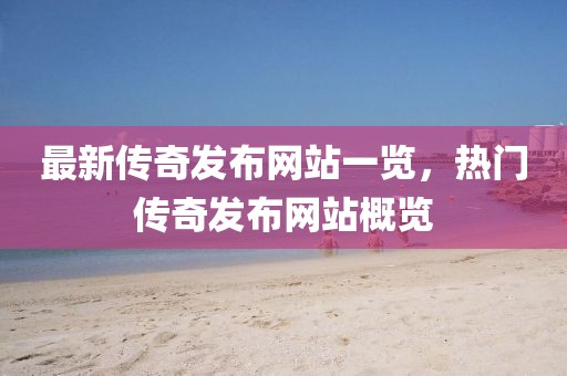 最新傳奇發(fā)布網(wǎng)站一覽，熱門傳奇發(fā)布網(wǎng)站概覽