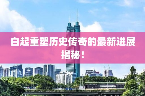 白起重塑歷史傳奇的最新進(jìn)展揭秘！