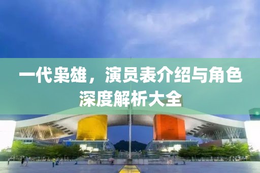 一代梟雄，演員表介紹與角色深度解析大全