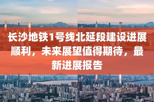 長沙地鐵1號線北延段建設(shè)進(jìn)展順利，未來展望值得期待，最新進(jìn)展報告