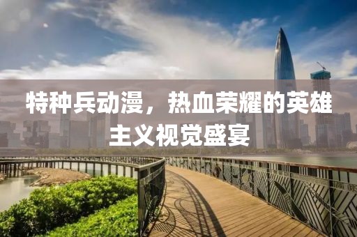 特種兵動(dòng)漫，熱血榮耀的英雄主義視覺(jué)盛宴
