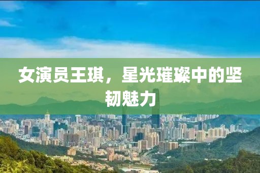 女演員王琪，星光璀璨中的堅韌魅力