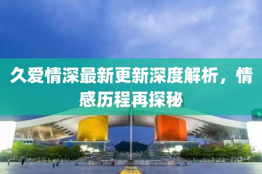 久愛情深最新更新深度解析，情感歷程再探秘