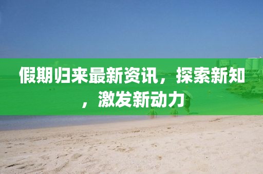 假期歸來最新資訊，探索新知，激發(fā)新動(dòng)力