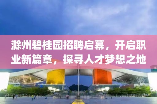 滁州碧桂園招聘啟幕，開啟職業(yè)新篇章，探尋人才夢想之地