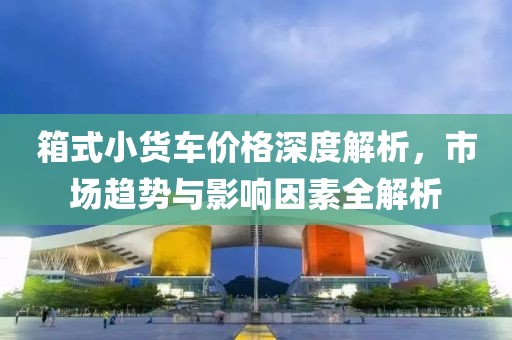 箱式小貨車價(jià)格深度解析，市場(chǎng)趨勢(shì)與影響因素全解析
