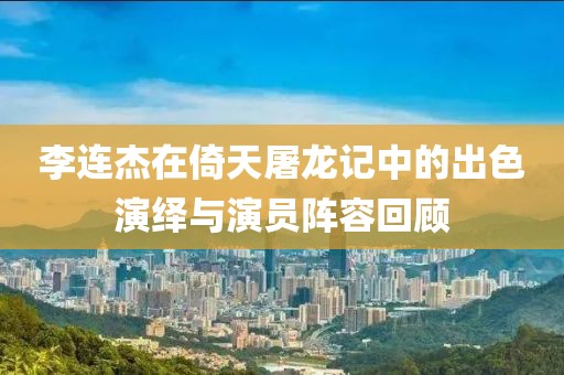 李連杰在倚天屠龍記中的出色演繹與演員陣容回顧