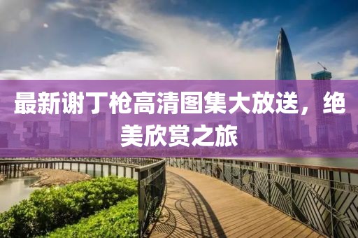 最新謝丁槍高清圖集大放送，絕美欣賞之旅