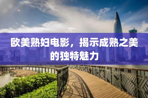 歐美熟婦電影，揭示成熟之美的獨(dú)特魅力