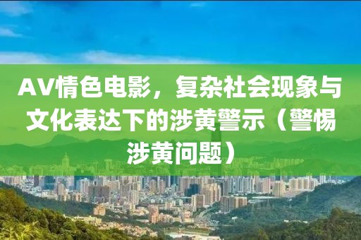 AV情色電影，復(fù)雜社會現(xiàn)象與文化表達(dá)下的涉黃警示（警惕涉黃問題）