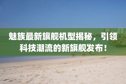 魅族最新旗艦機(jī)型揭秘，引領(lǐng)科技潮流的新旗艦發(fā)布！
