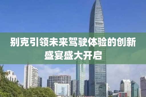 別克引領(lǐng)未來駕駛體驗(yàn)的創(chuàng)新盛宴盛大開啟