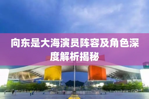 向東是大海演員陣容及角色深度解析揭秘