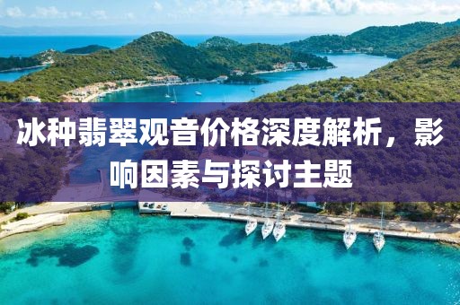 冰種翡翠觀音價格深度解析，影響因素與探討主題