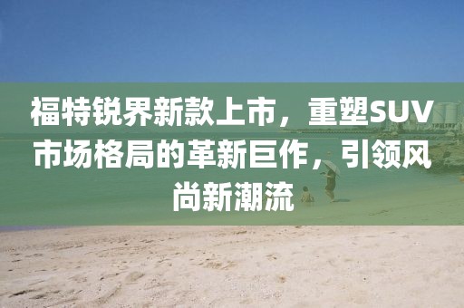 福特銳界新款上市，重塑SUV市場格局的革新巨作，引領風尚新潮流