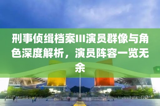 刑事偵緝檔案III演員群像與角色深度解析，演員陣容一覽無余