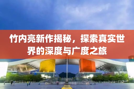 竹內(nèi)亮新作揭秘，探索真實(shí)世界的深度與廣度之旅