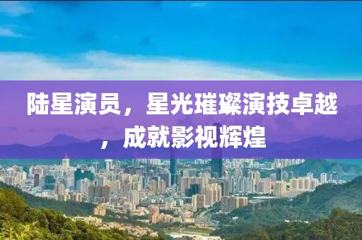 陸星演員，星光璀璨演技卓越，成就影視輝煌