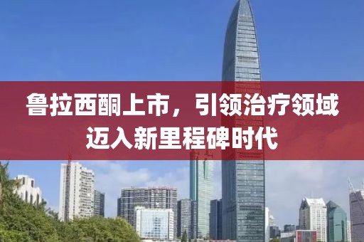 魯拉西酮上市，引領治療領域邁入新里程碑時代