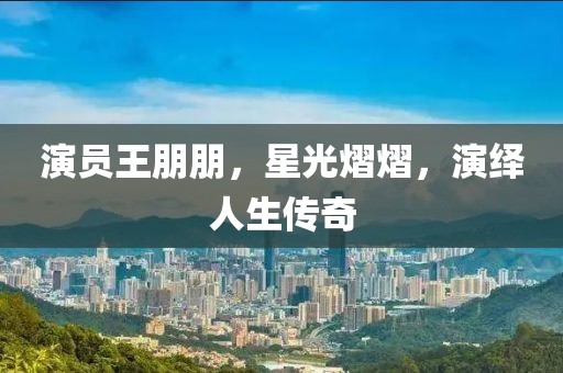 演員王朋朋，星光熠熠，演繹人生傳奇