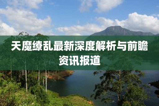 天魔繚亂最新深度解析與前瞻資訊報(bào)道