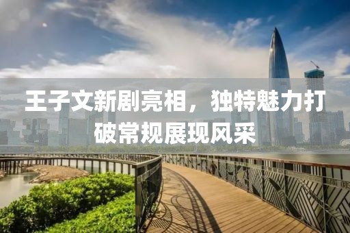 王子文新劇亮相，獨(dú)特魅力打破常規(guī)展現(xiàn)風(fēng)采