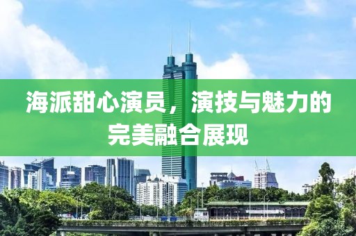 海派甜心演員，演技與魅力的完美融合展現(xiàn)