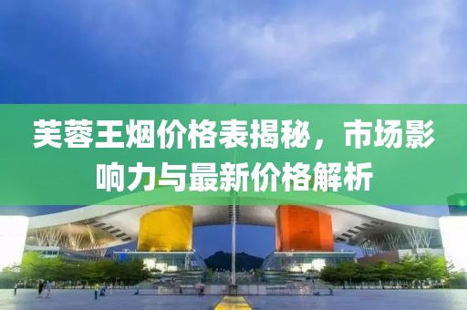 芙蓉王煙價格表揭秘，市場影響力與最新價格解析