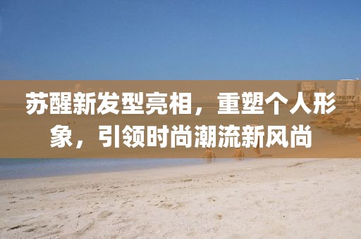 蘇醒新發(fā)型亮相，重塑個人形象，引領(lǐng)時尚潮流新風(fēng)尚