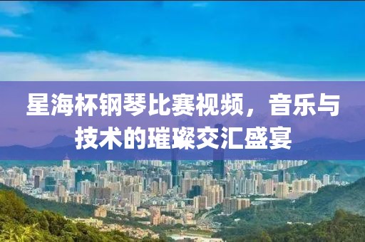 星海杯鋼琴比賽視頻，音樂與技術(shù)的璀璨交匯盛宴