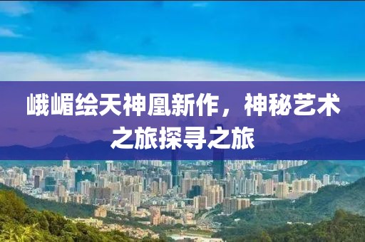 峨嵋繪天神凰新作，神秘藝術(shù)之旅探尋之旅