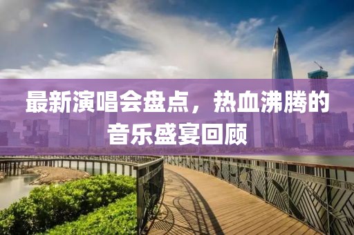 最新演唱會盤點，熱血沸騰的音樂盛宴回顧