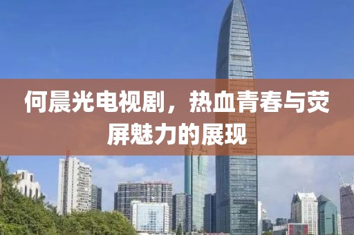 何晨光電視劇，熱血青春與熒屏魅力的展現(xiàn)